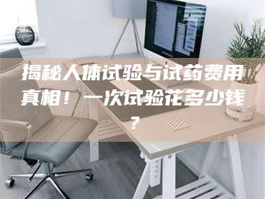 乳山揭秘人体试验与试药费用真相！一次试验花多少钱？