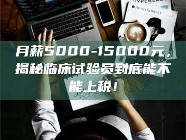 乳山月薪5000-15000元，揭秘临床试验员到底能不能上税！