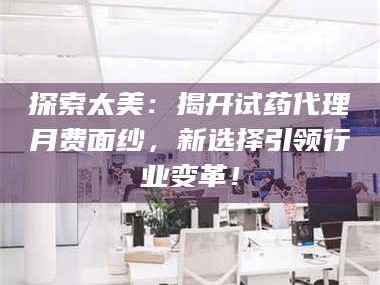 乳山探索太美：揭开试药代理月费面纱，新选择引领行业变革！