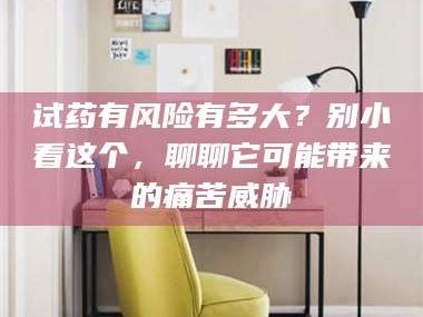 乳山试药有风险有多大？别小看这个，聊聊它可能带来的痛苦威胁
