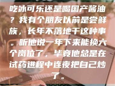 乳山吃冰可乐还是喝国产酱油？我有个朋友以前是尝鲜族，长年不落地干这种事。听他说一年下来能换六个岗位了，毕竟他总是在试药进程中连夜把自己炒了。