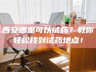 乳山西安哪里可以试药？教你轻松找到试药地点！