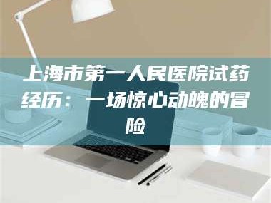 乳山上海市第一人民医院试药经历：一场惊心动魄的冒险