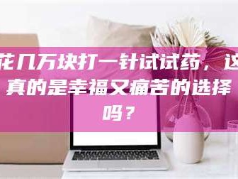 乳山花几万块打一针试试药，这真的是幸福又痛苦的选择吗？
