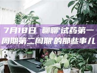 乳山7月18日 聊聊'试药第一周期第二周期'的那些事儿