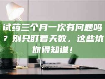 乳山试药三个月一次有问题吗？别只盯着天数，这些坑你得知道！