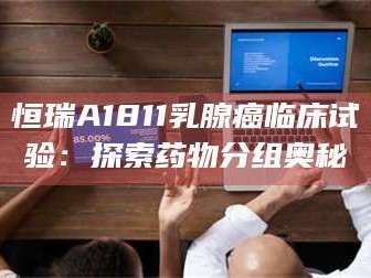 乳山恒瑞A1811乳腺癌临床试验：探索药物分组奥秘
