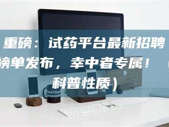 乳山重磅：试药平台最新招聘榜单发布，幸中者专属！（科普性质）