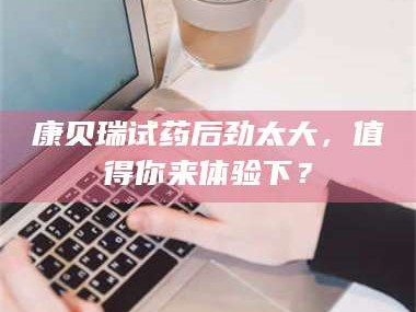 乳山康贝瑞试药后劲太大，值得你来体验下？