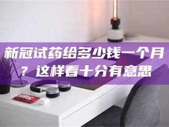 乳山新冠试药给多少钱一个月？这样看十分有意思