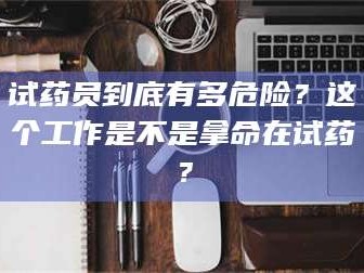 乳山试药员到底有多危险？这个工作是不是拿命在试药？