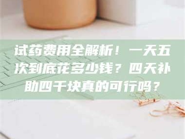 乳山试药费用全解析！一天五次到底花多少钱？四天补助四千块真的可行吗？