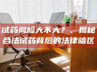 乳山试药风险大不大？、揭秘合法试药背后的法律暗区