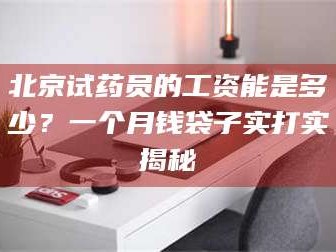 乳山北京试药员的工资能是多少？一个月钱袋子实打实揭秘