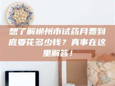 乳山想了解郴州市试药月费到底要花多少钱？真事在这里解答！