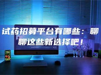 乳山试药招募平台有哪些：聊聊这些新选择吧！