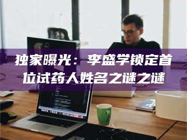 乳山独家曝光：李盛学锁定首位试药人姓名之谜之谜