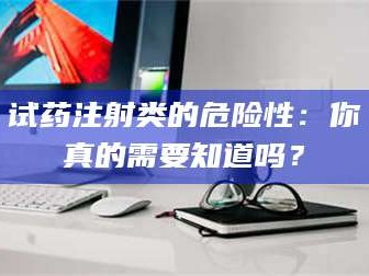 乳山试药注射类的危险性：你真的需要知道吗？