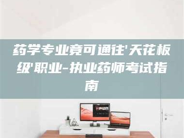 乳山药学专业竟可通往'天花板级'职业-执业药师考试指南