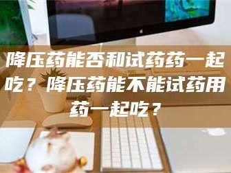 乳山降压药能否和试药药一起吃？降压药能不能试药用药一起吃？