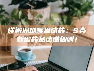 乳山详解深圳哪里试药：9类新型药品速递细则！
