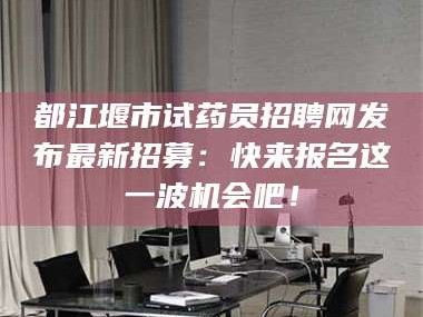 乳山都江堰市试药员招聘网发布最新招募：快来报名这一波机会吧！