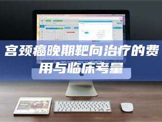 乳山宫颈癌晚期靶向***的费用与临床考量