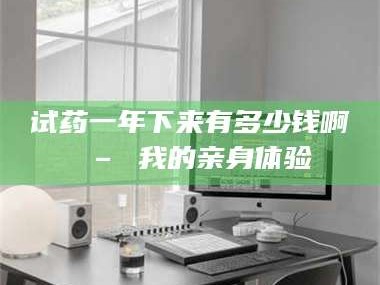 乳山试药一年下来有多少钱啊 – 我的亲身体验