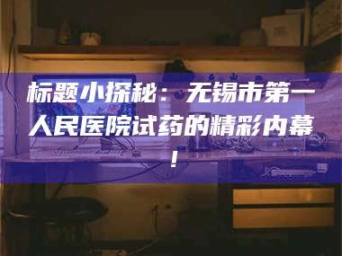 乳山标题小探秘：无锡市第一人民医院试药的精彩内幕！