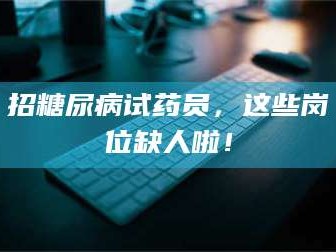 乳山招糖尿病试药员，这些岗位缺人啦！