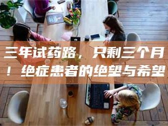 乳山三年试药路，只剩三个月！绝症患者的绝望与希望