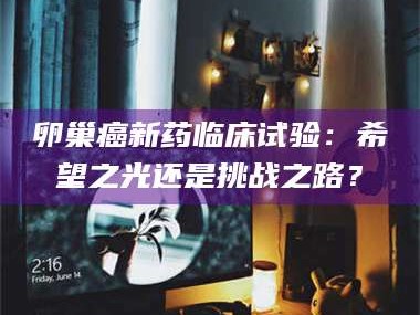 乳山卵巢癌新药临床试验：希望之光还是挑战之路？