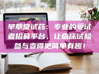 乳山早草堂试药：专业的受试者招募平台，让临床试验参与变得更简单有趣！