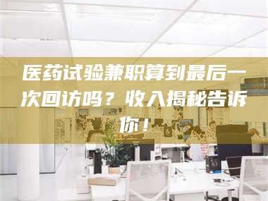 乳山医药试验兼职算到最后一次回访吗？收入揭秘告诉你！