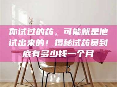 乳山你试过的药，可能就是他试出来的！揭秘试药员到底有多少钱一个月