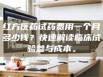 乳山红方医药试药费用一个月多少钱？快速解读临床试验参与成本。