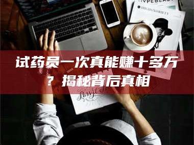 乳山试药员一次真能赚十多万？揭秘背后真相