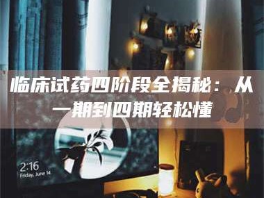 乳山临床试药四阶段全揭秘：从一期到四期轻松懂