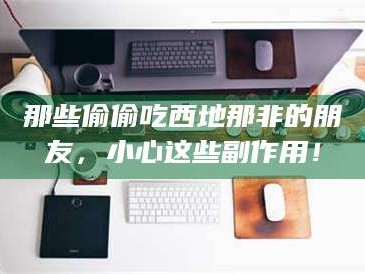 乳山那些偷偷吃西地那非的朋友，小心这些副作用！