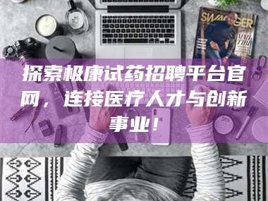 乳山探索极康试药招聘平台官网，连接医疗人才与创新事业！