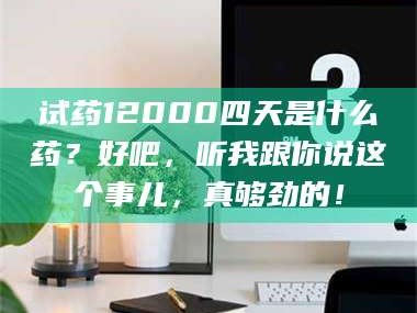 乳山试药12000四天是什么药？好吧，听我跟你说这个事儿，真够劲的！