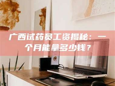 乳山广西试药员工资揭秘：一个月能拿多少钱？
