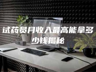 乳山试药员月收入最高能拿多少钱揭秘