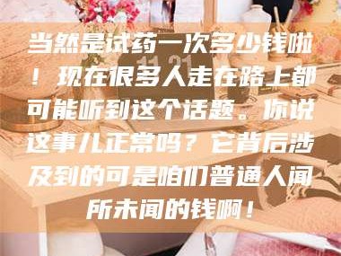 乳山当然是试药一次多少钱啦！现在很多人走在路上都可能听到这个话题。你说这事儿正常吗？它背后涉及到的可是咱们普通人闻所未闻的钱啊！