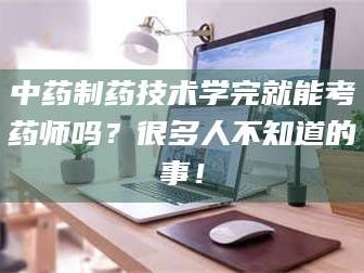 乳山中药制药技术学完就能考药师吗？很多人不知道的事！