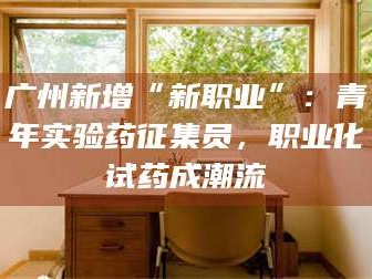 乳山广州新增“新职业”：青年实验药征集员，职业化试药成潮流