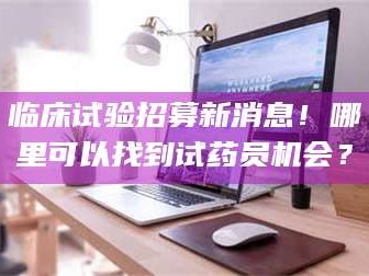 乳山临床试验招募新消息！哪里可以找到试药员机会？