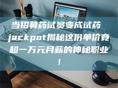 乳山当招募药试员变成试药 jackpot揭秘这份单价竟超一万元月薪的神秘职业!