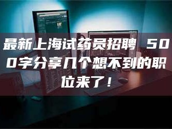 乳山最新上海试药员招聘 500字分享几个想不到的职位来了！