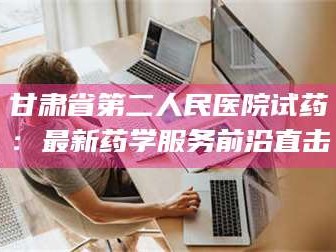 乳山甘肃省第二人民医院试药：最新药学服务前沿直击